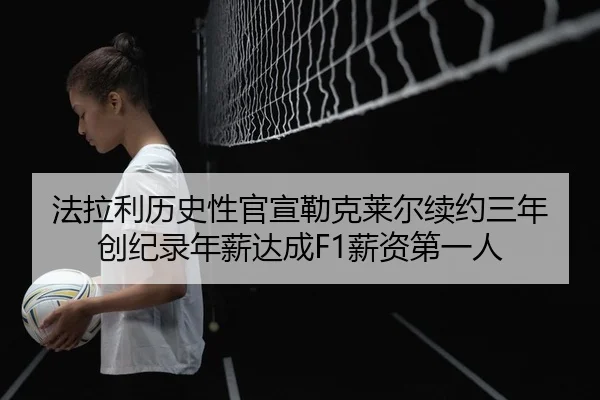 法拉利历史性官宣勒克莱尔续约三年 创纪录年薪达成F1薪资第一人